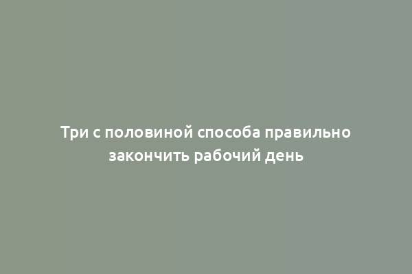 Три с половиной способа правильно закончить рабочий день