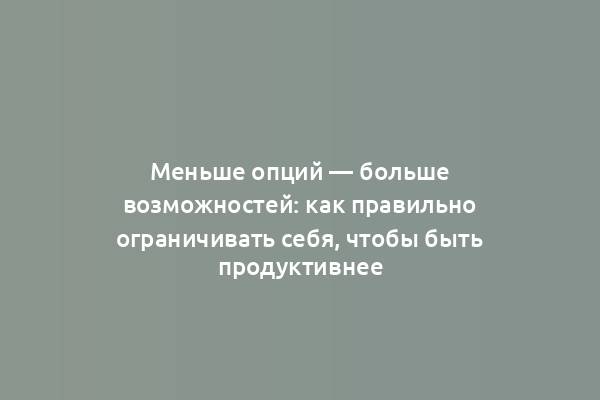 Меньше опций — больше возможностей: как правильно ограничивать себя, чтобы быть продуктивнее