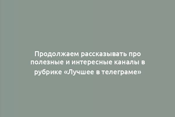 Продолжаем рассказывать про полезные и интересные каналы в рубрике «Лучшее в телеграме»