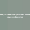 Как ухаживать за зубами во время ношения брекетов