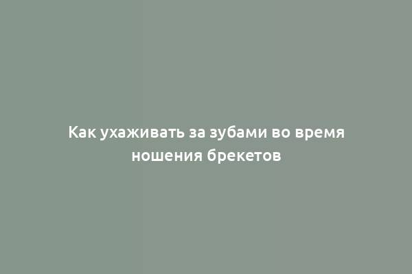 Как ухаживать за зубами во время ношения брекетов