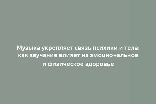 Музыка укрепляет связь психики и тела: как звучание влияет на эмоциональное и физическое здоровье