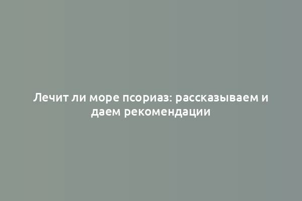 Лечит ли море псориаз: рассказываем и даем рекомендации