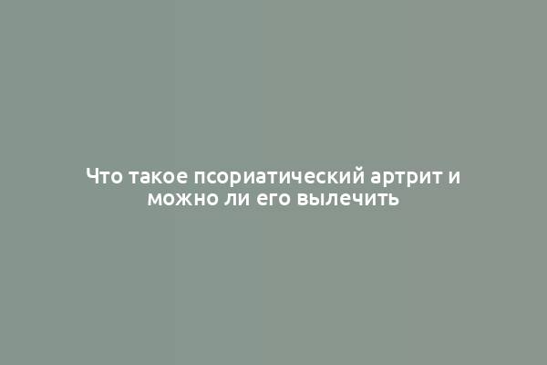 Что такое псориатический артрит и можно ли его вылечить