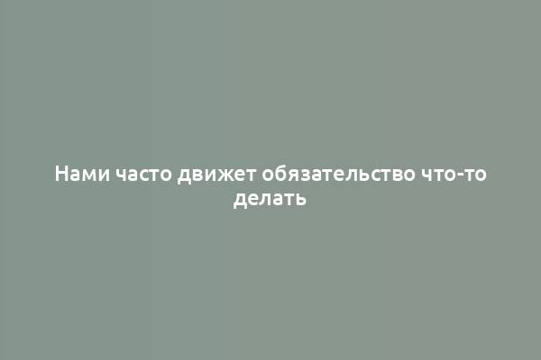 Нами часто движет обязательство что-то делать