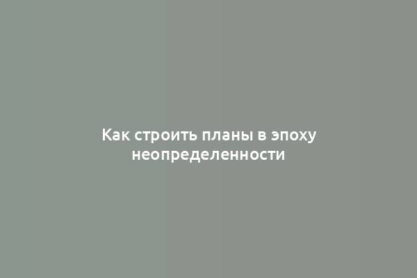 Как строить планы в эпоху неопределенности