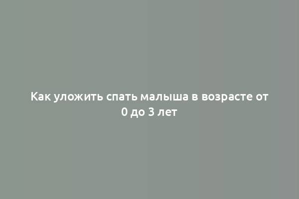 Как уложить спать малыша в возрасте от 0 до 3 лет