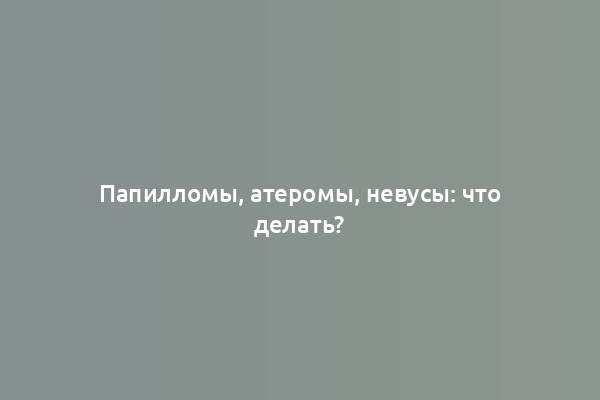 Папилломы, атеромы, невусы: что делать?