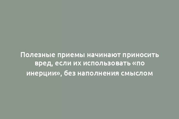 Полезные приемы начинают приносить вред, если их использовать «по инерции», без наполнения смыслом