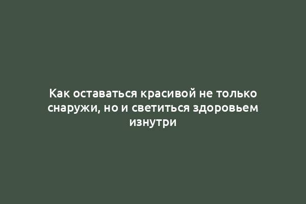 Как оставаться красивой не только снаружи, но и светиться здоровьем изнутри