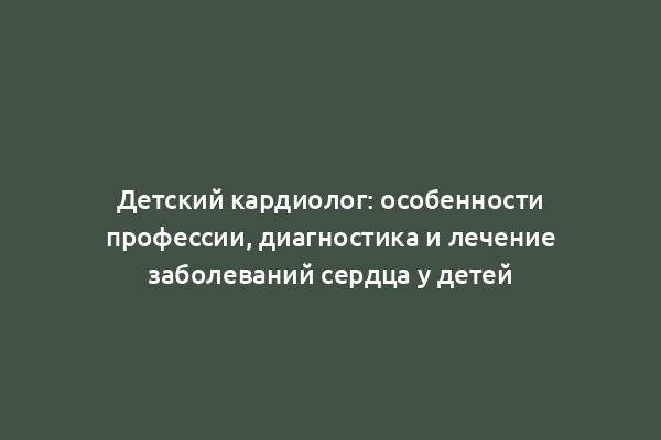 Детский кардиолог: особенности профессии, диагностика и лечение заболеваний сердца у детей