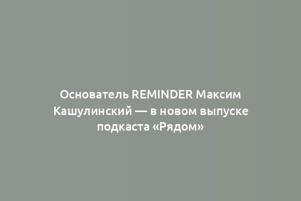 Основатель Reminder Максим Кашулинский — в новом выпуске подкаста «Рядом»