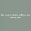 Как помочь своему ребенку при депрессии?