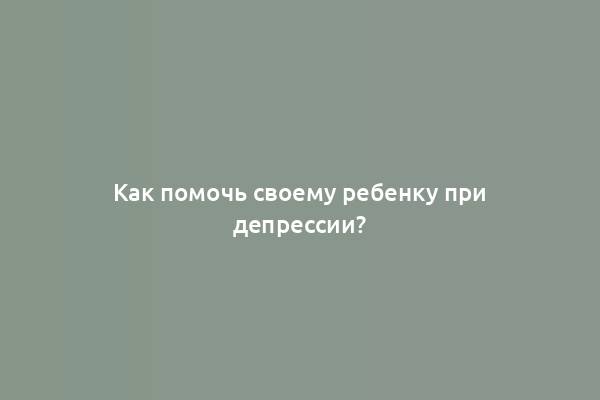 Как помочь своему ребенку при депрессии?