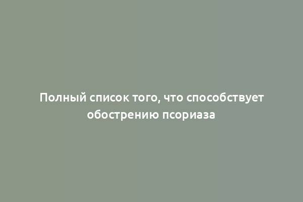 Полный список того, что способствует обострению псориаза