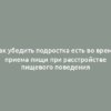 Как убедить подростка есть во время приема пищи при расстройстве пищевого поведения