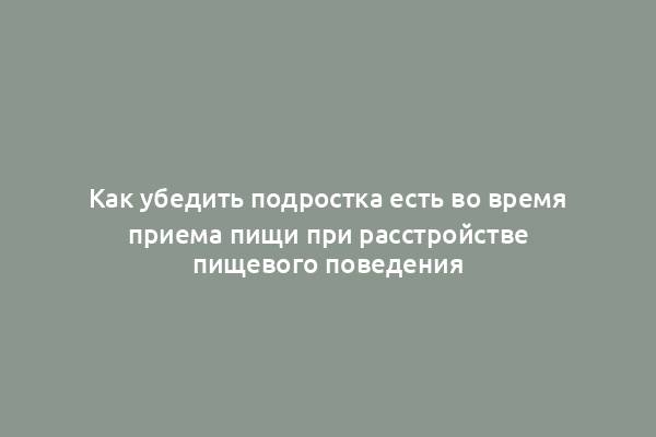 Как убедить подростка есть во время приема пищи при расстройстве пищевого поведения