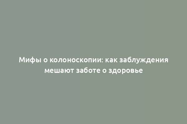 Мифы о колоноскопии: как заблуждения мешают заботе о здоровье