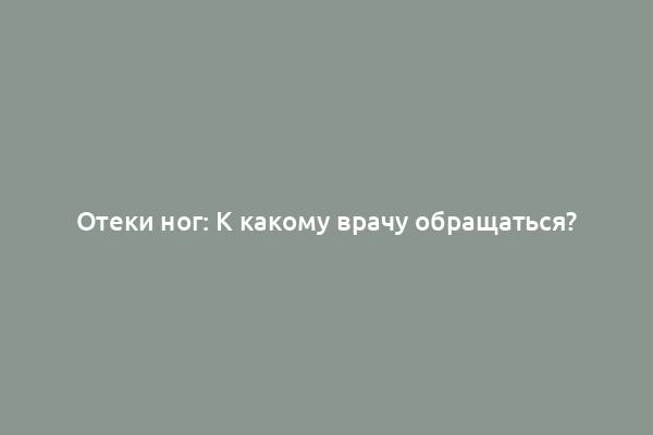 Отеки ног: К какому врачу обращаться?