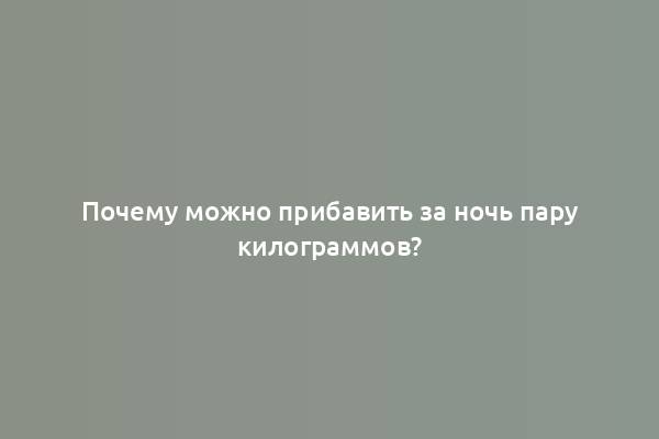 Почему можно прибавить за ночь пару килограммов?