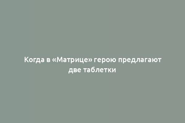 Когда в «Матрице» герою предлагают две таблетки