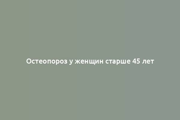 Остеопороз у женщин старше 45 лет