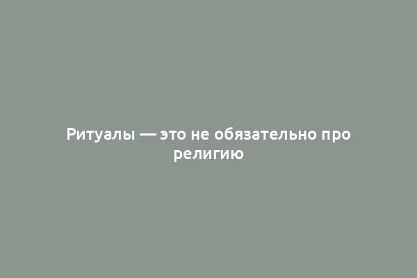 Ритуалы — это не обязательно про религию