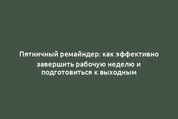 Пятничный ремайндер: как эффективно завершить рабочую неделю и подготовиться к выходным