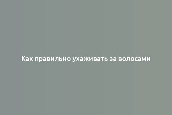 Как правильно ухаживать за волосами