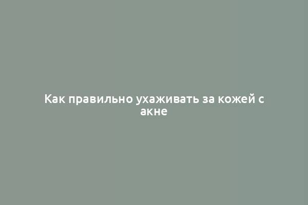 Как правильно ухаживать за кожей с акне