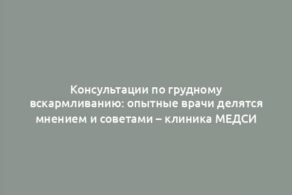 Консультации по грудному вскармливанию: опытные врачи делятся мнением и советами – клиника МЕДСИ