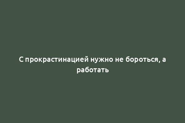 С прокрастинацией нужно не бороться, а работать