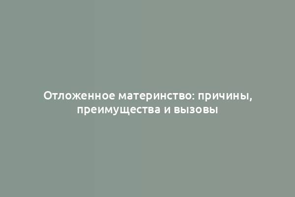 Отложенное материнство: причины, преимущества и вызовы