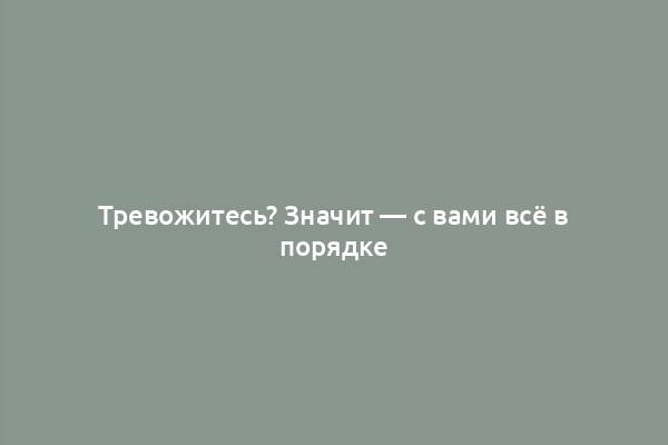 Тревожитесь? Значит — с вами всё в порядке