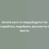 Хотите кого-то переубедить? Не старайтесь подобрать аргументы и факты