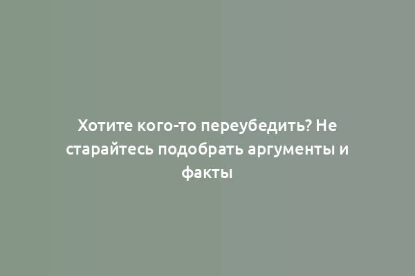 Хотите кого-то переубедить? Не старайтесь подобрать аргументы и факты