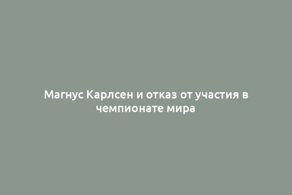 Магнус Карлсен и отказ от участия в чемпионате мира