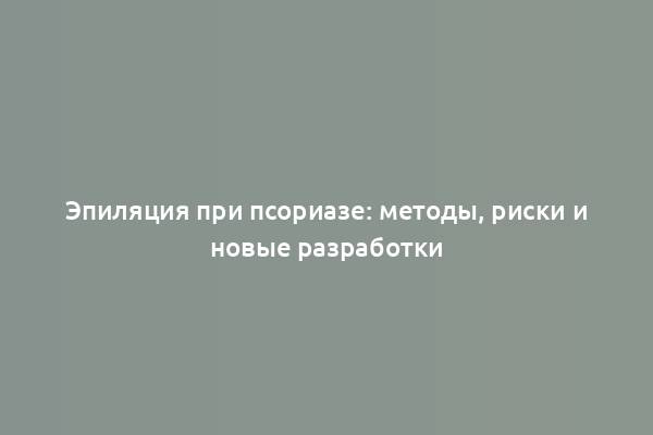 Эпиляция при псориазе: методы, риски и новые разработки