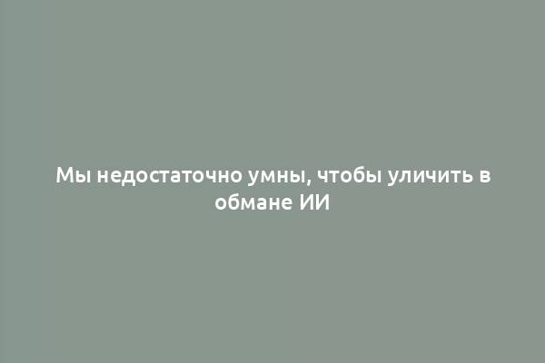 Мы недостаточно умны, чтобы уличить в обмане ИИ