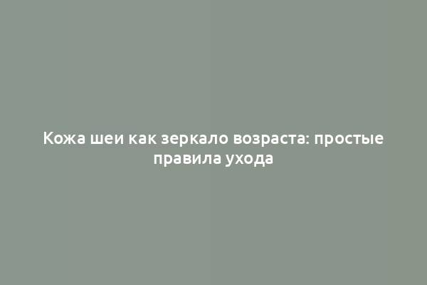 Кожа шеи как зеркало возраста: простые правила ухода