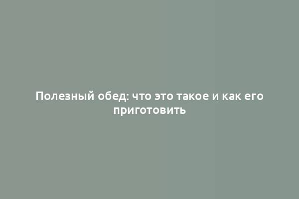 Полезный обед: что это такое и как его приготовить