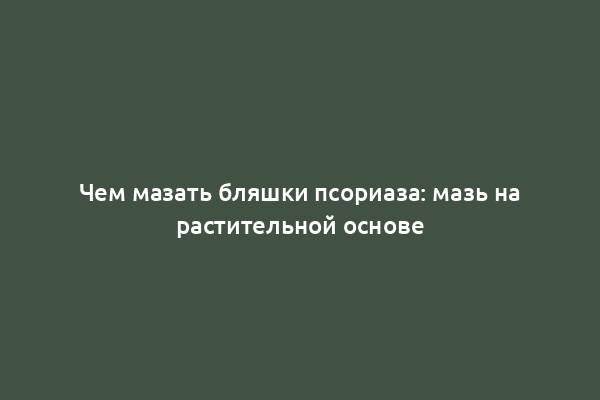 Чем мазать бляшки псориаза: мазь на растительной основе