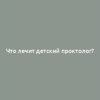 Что лечит детский проктолог?