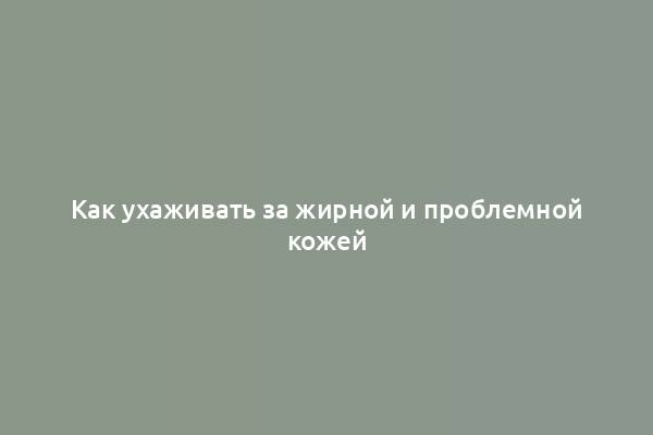 Как ухаживать за жирной и проблемной кожей