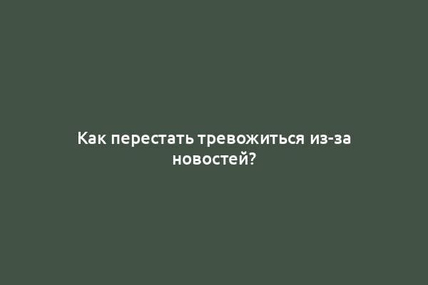 Как перестать тревожиться из-за новостей?