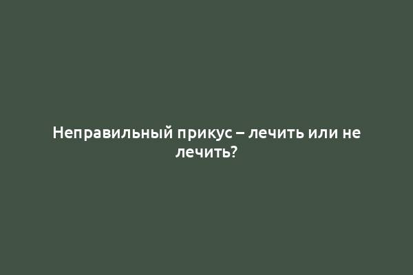 Неправильный прикус – лечить или не лечить?