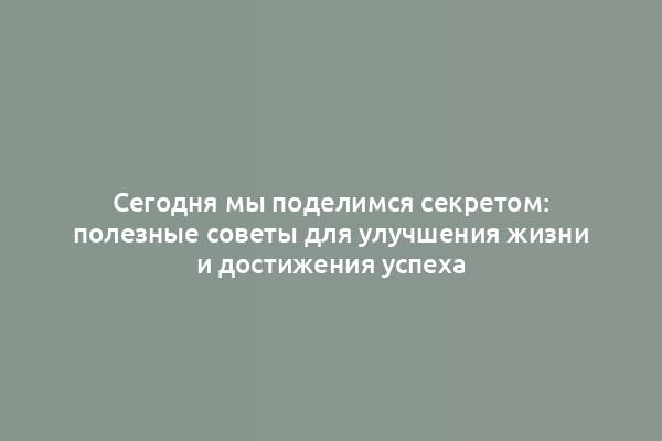 Сегодня мы поделимся секретом: полезные советы для улучшения жизни и достижения успеха