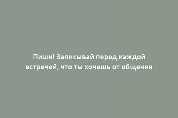 Пиши! Записывай перед каждой встречей, что ты хочешь от общения