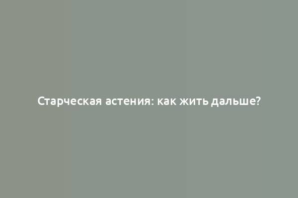 Старческая астения: как жить дальше?