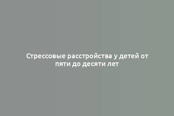 Стрессовые расстройства у детей от пяти до десяти лет